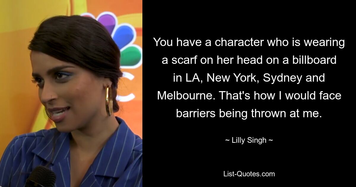 You have a character who is wearing a scarf on her head on a billboard in LA, New York, Sydney and Melbourne. That's how I would face barriers being thrown at me. — © Lilly Singh