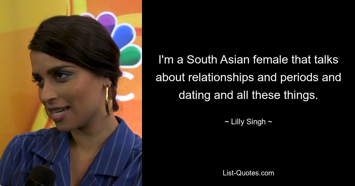 I'm a South Asian female that talks about relationships and periods and dating and all these things. — © Lilly Singh