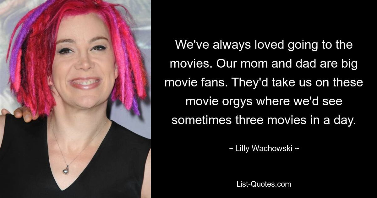 We've always loved going to the movies. Our mom and dad are big movie fans. They'd take us on these movie orgys where we'd see sometimes three movies in a day. — © Lilly Wachowski