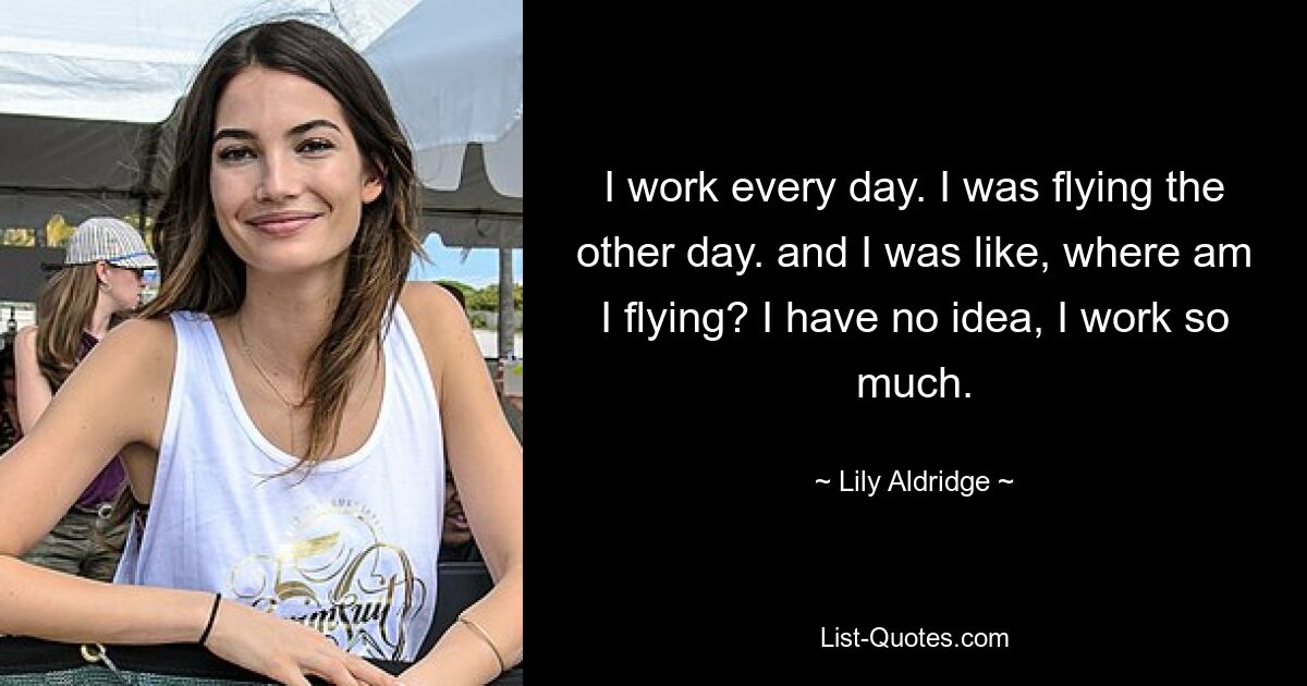 I work every day. I was flying the other day. and I was like, where am I flying? I have no idea, I work so much. — © Lily Aldridge