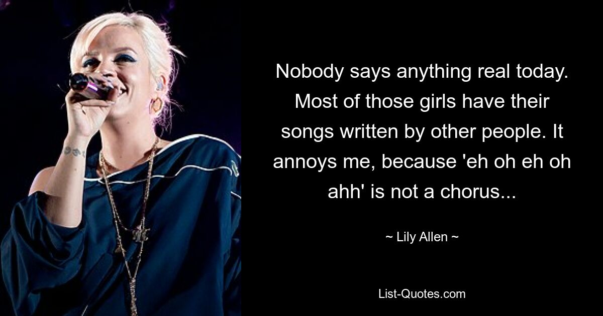 Nobody says anything real today. Most of those girls have their songs written by other people. It annoys me, because 'eh oh eh oh ahh' is not a chorus... — © Lily Allen