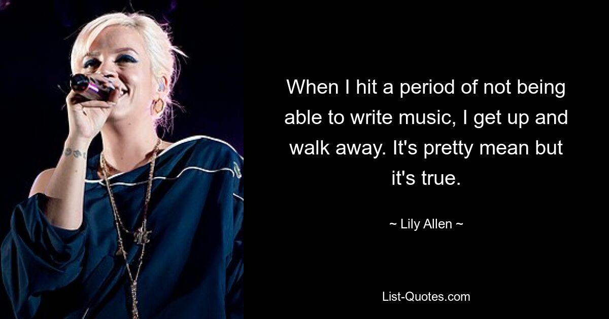 When I hit a period of not being able to write music, I get up and walk away. It's pretty mean but it's true. — © Lily Allen