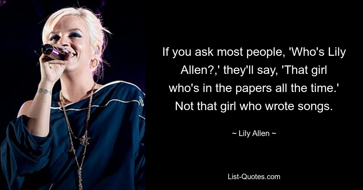 If you ask most people, 'Who's Lily Allen?,' they'll say, 'That girl who's in the papers all the time.' Not that girl who wrote songs. — © Lily Allen