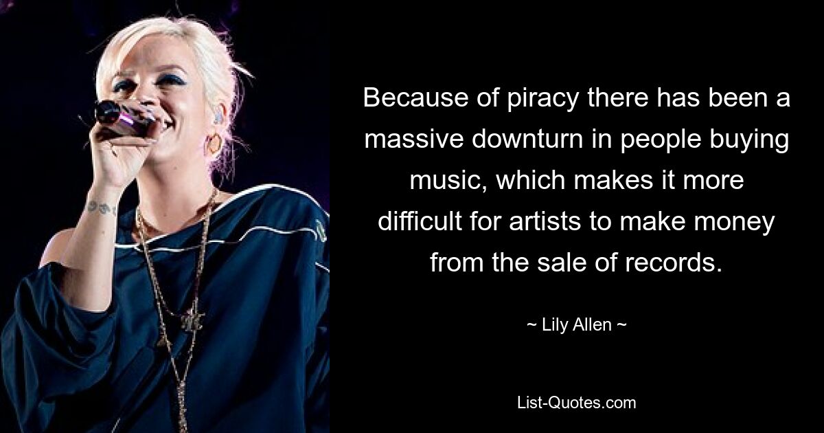 Because of piracy there has been a massive downturn in people buying music, which makes it more difficult for artists to make money from the sale of records. — © Lily Allen