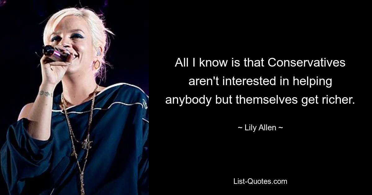 All I know is that Conservatives aren't interested in helping anybody but themselves get richer. — © Lily Allen