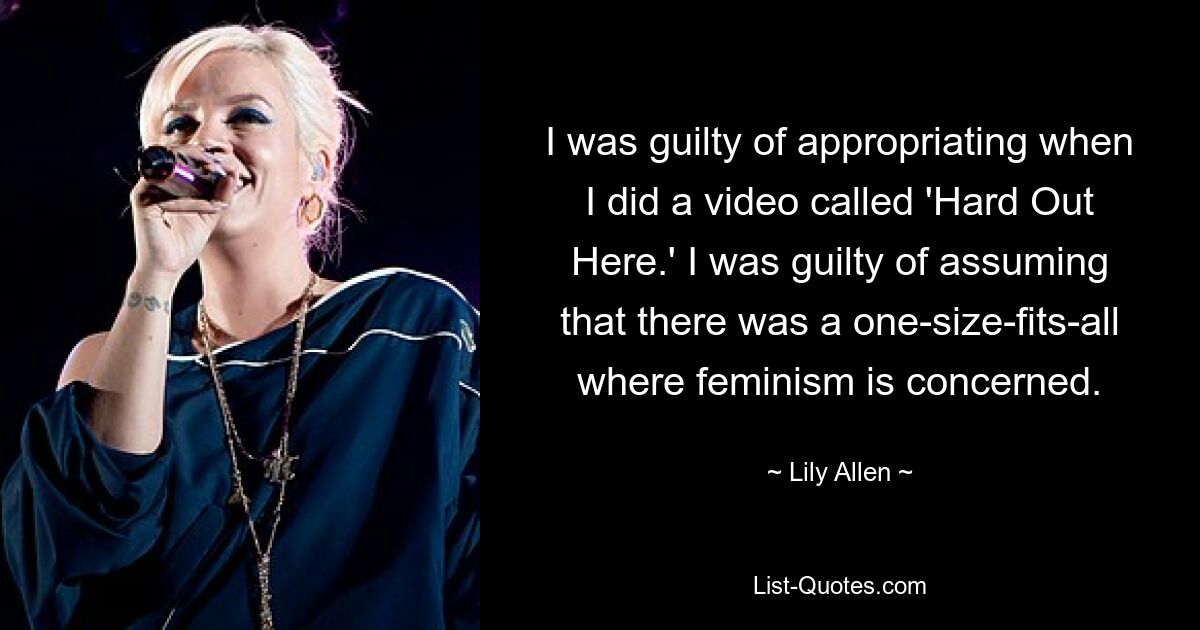 I was guilty of appropriating when I did a video called 'Hard Out Here.' I was guilty of assuming that there was a one-size-fits-all where feminism is concerned. — © Lily Allen