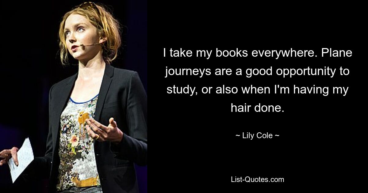 I take my books everywhere. Plane journeys are a good opportunity to study, or also when I'm having my hair done. — © Lily Cole