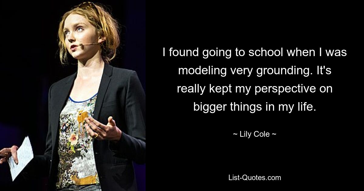 I found going to school when I was modeling very grounding. It's really kept my perspective on bigger things in my life. — © Lily Cole