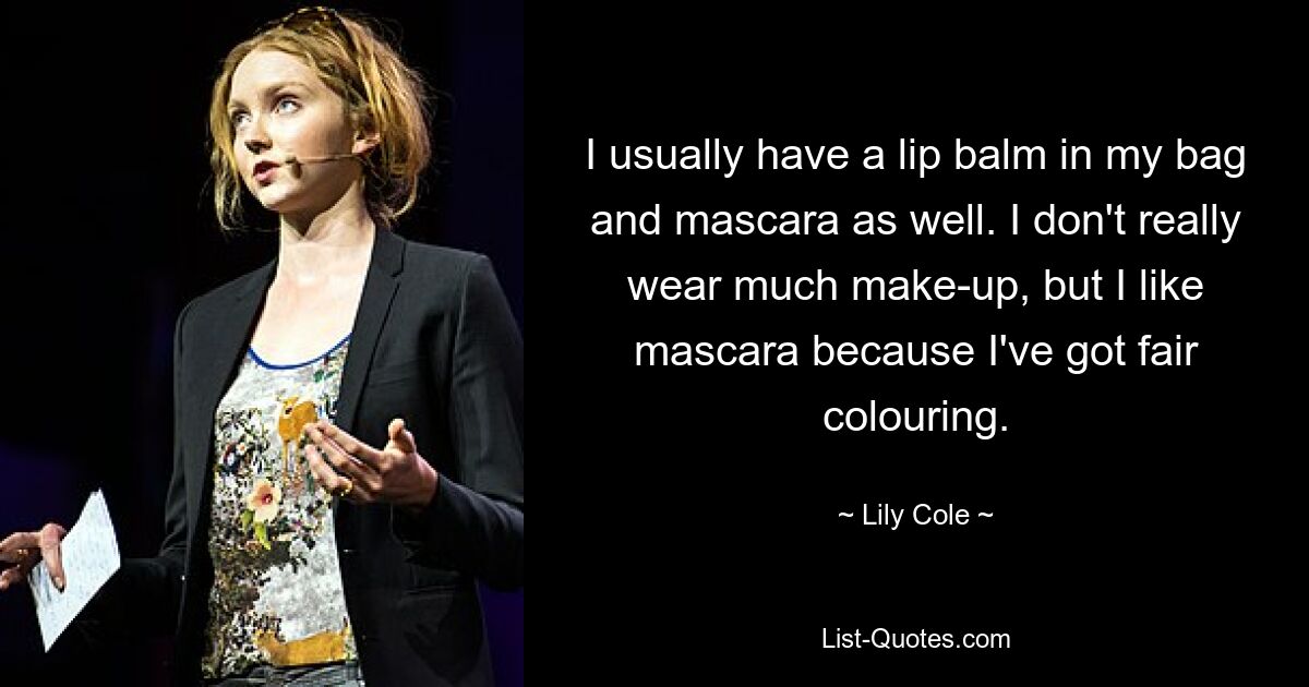 I usually have a lip balm in my bag and mascara as well. I don't really wear much make-up, but I like mascara because I've got fair colouring. — © Lily Cole