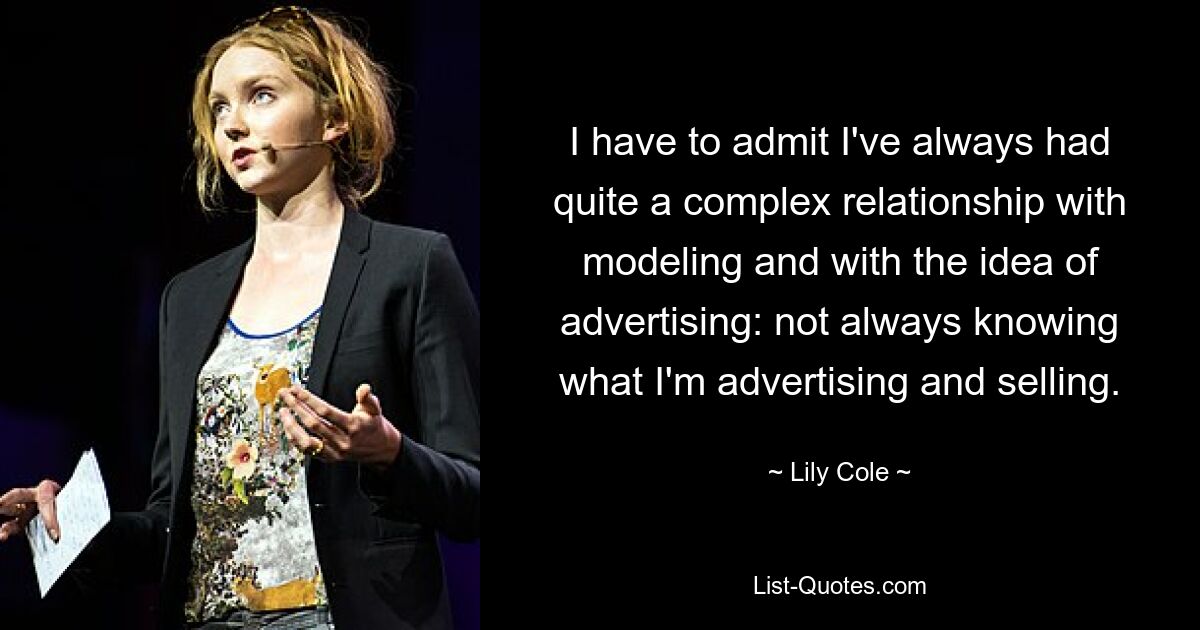 I have to admit I've always had quite a complex relationship with modeling and with the idea of advertising: not always knowing what I'm advertising and selling. — © Lily Cole