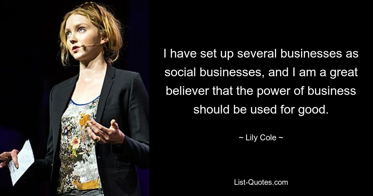 I have set up several businesses as social businesses, and I am a great believer that the power of business should be used for good. — © Lily Cole