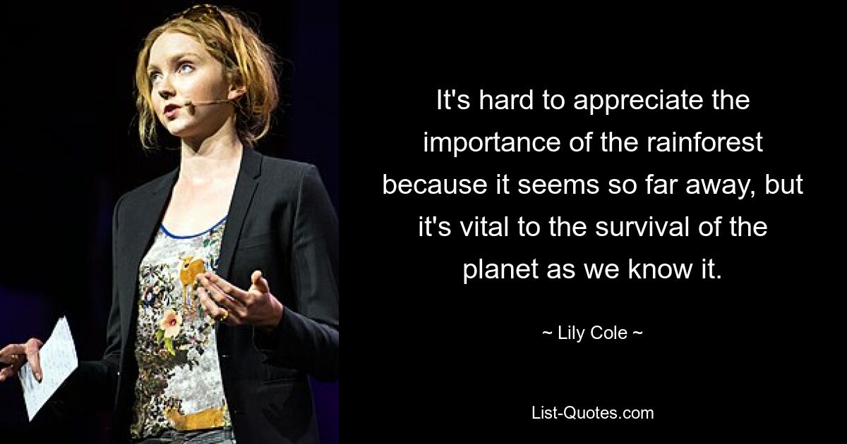 It's hard to appreciate the importance of the rainforest because it seems so far away, but it's vital to the survival of the planet as we know it. — © Lily Cole