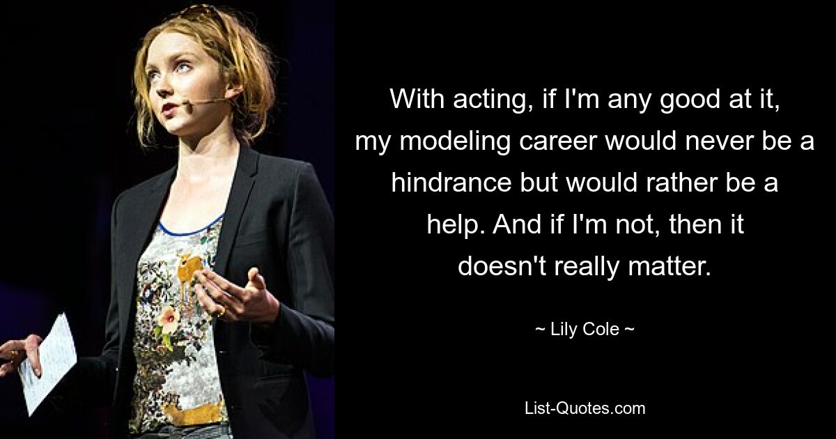 With acting, if I'm any good at it, my modeling career would never be a hindrance but would rather be a help. And if I'm not, then it doesn't really matter. — © Lily Cole