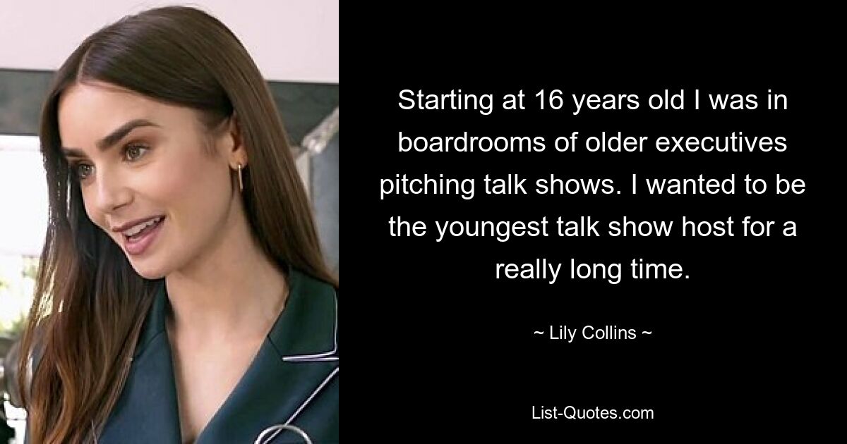 Starting at 16 years old I was in boardrooms of older executives pitching talk shows. I wanted to be the youngest talk show host for a really long time. — © Lily Collins