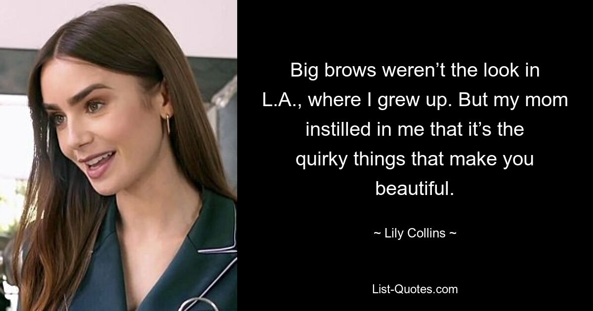 Big brows weren’t the look in L.A., where I grew up. But my mom instilled in me that it’s the quirky things that make you beautiful. — © Lily Collins