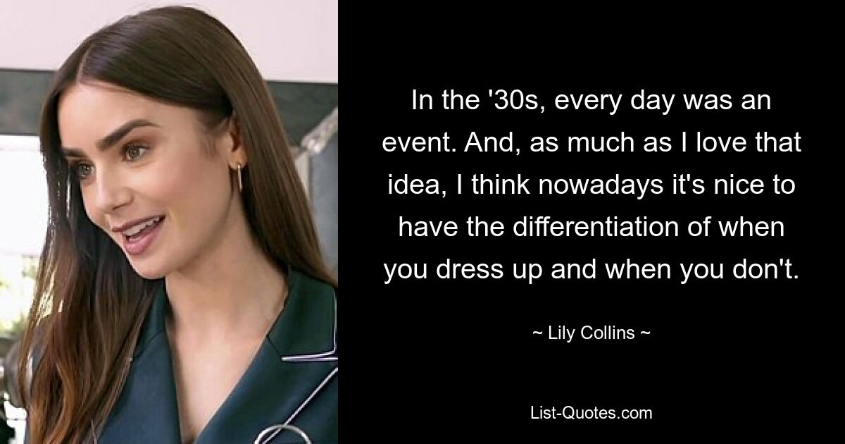 In the '30s, every day was an event. And, as much as I love that idea, I think nowadays it's nice to have the differentiation of when you dress up and when you don't. — © Lily Collins