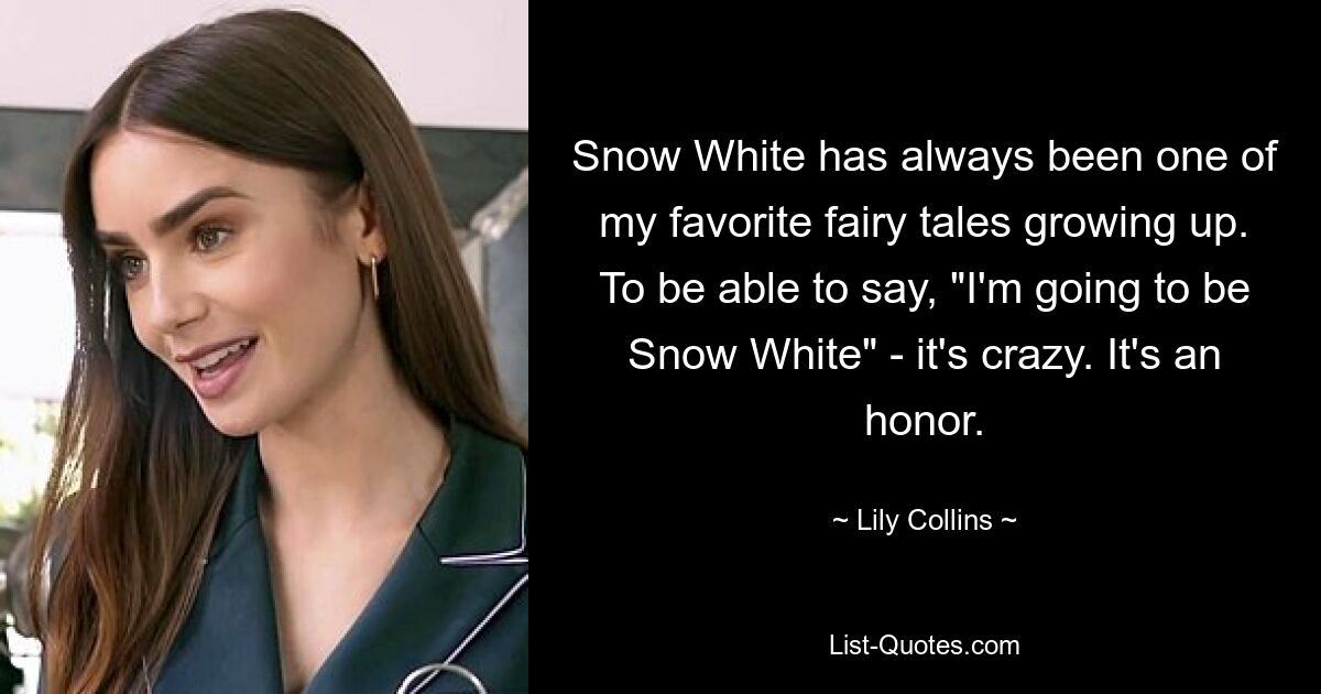 Snow White has always been one of my favorite fairy tales growing up. To be able to say, "I'm going to be Snow White" - it's crazy. It's an honor. — © Lily Collins