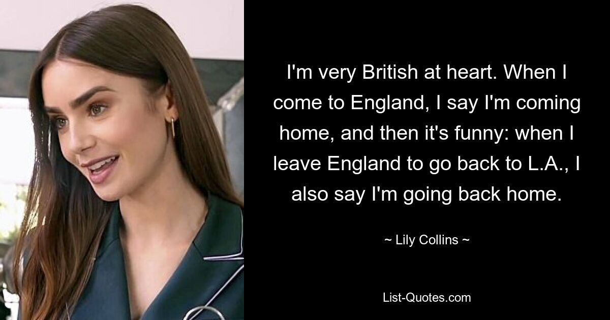 I'm very British at heart. When I come to England, I say I'm coming home, and then it's funny: when I leave England to go back to L.A., I also say I'm going back home. — © Lily Collins