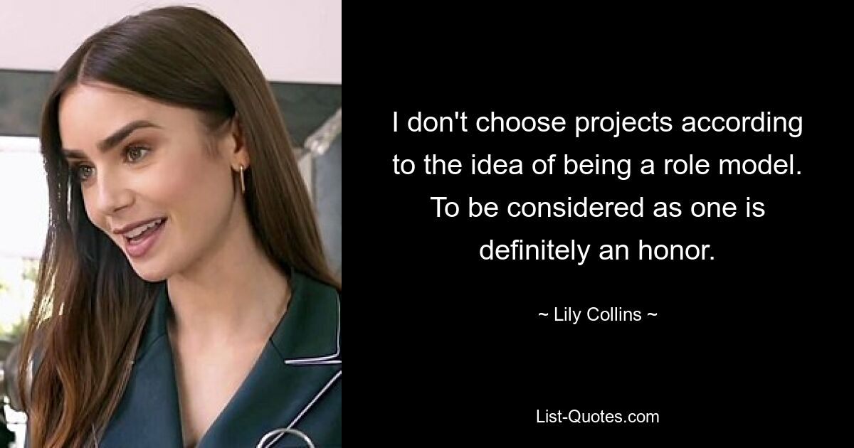 I don't choose projects according to the idea of being a role model. To be considered as one is definitely an honor. — © Lily Collins