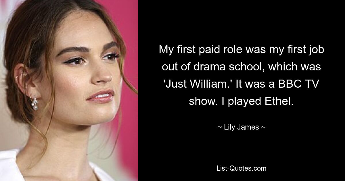 My first paid role was my first job out of drama school, which was 'Just William.' It was a BBC TV show. I played Ethel. — © Lily James