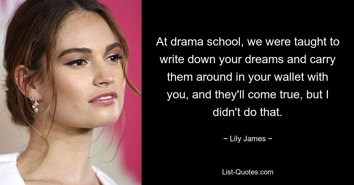 At drama school, we were taught to write down your dreams and carry them around in your wallet with you, and they'll come true, but I didn't do that. — © Lily James