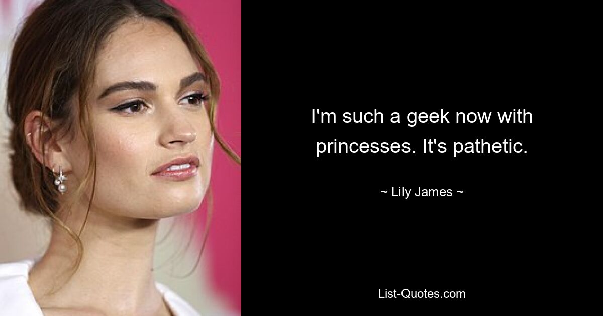 I'm such a geek now with princesses. It's pathetic. — © Lily James