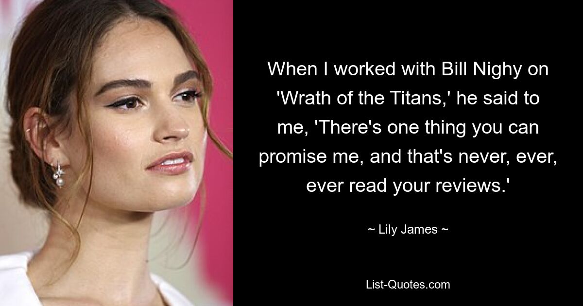 When I worked with Bill Nighy on 'Wrath of the Titans,' he said to me, 'There's one thing you can promise me, and that's never, ever, ever read your reviews.' — © Lily James