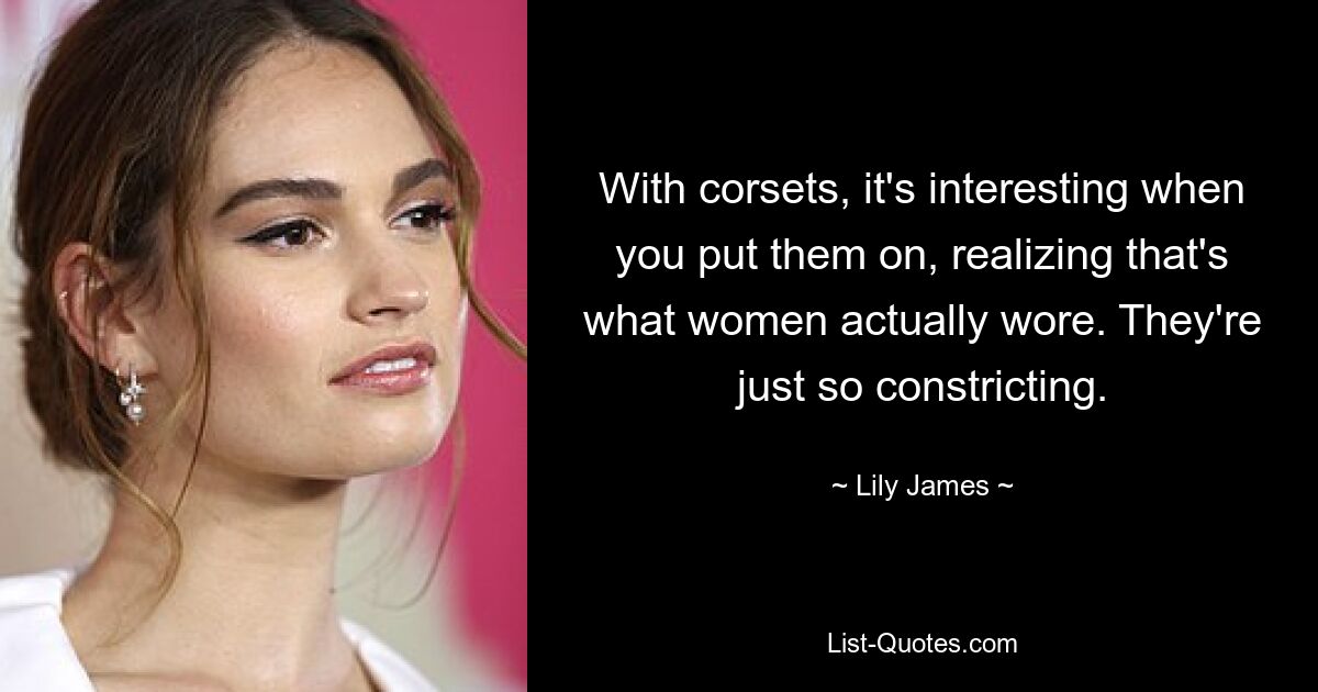 With corsets, it's interesting when you put them on, realizing that's what women actually wore. They're just so constricting. — © Lily James