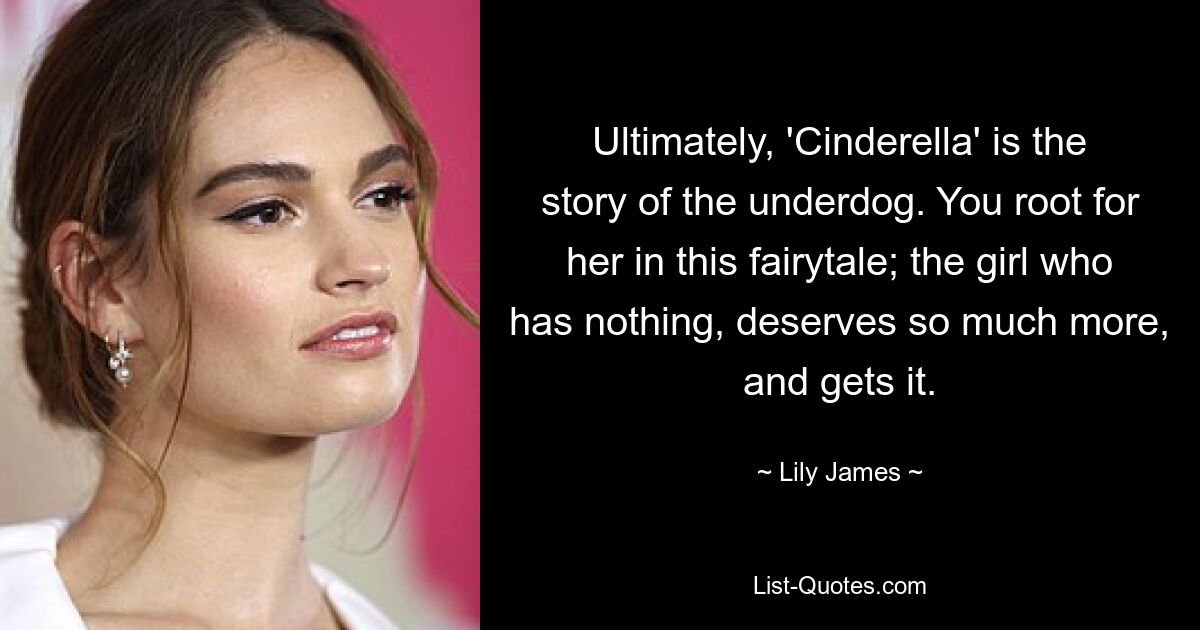 Ultimately, 'Cinderella' is the story of the underdog. You root for her in this fairytale; the girl who has nothing, deserves so much more, and gets it. — © Lily James