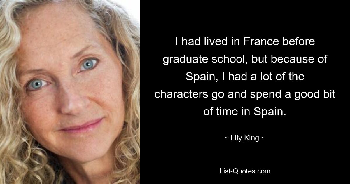 I had lived in France before graduate school, but because of Spain, I had a lot of the characters go and spend a good bit of time in Spain. — © Lily King