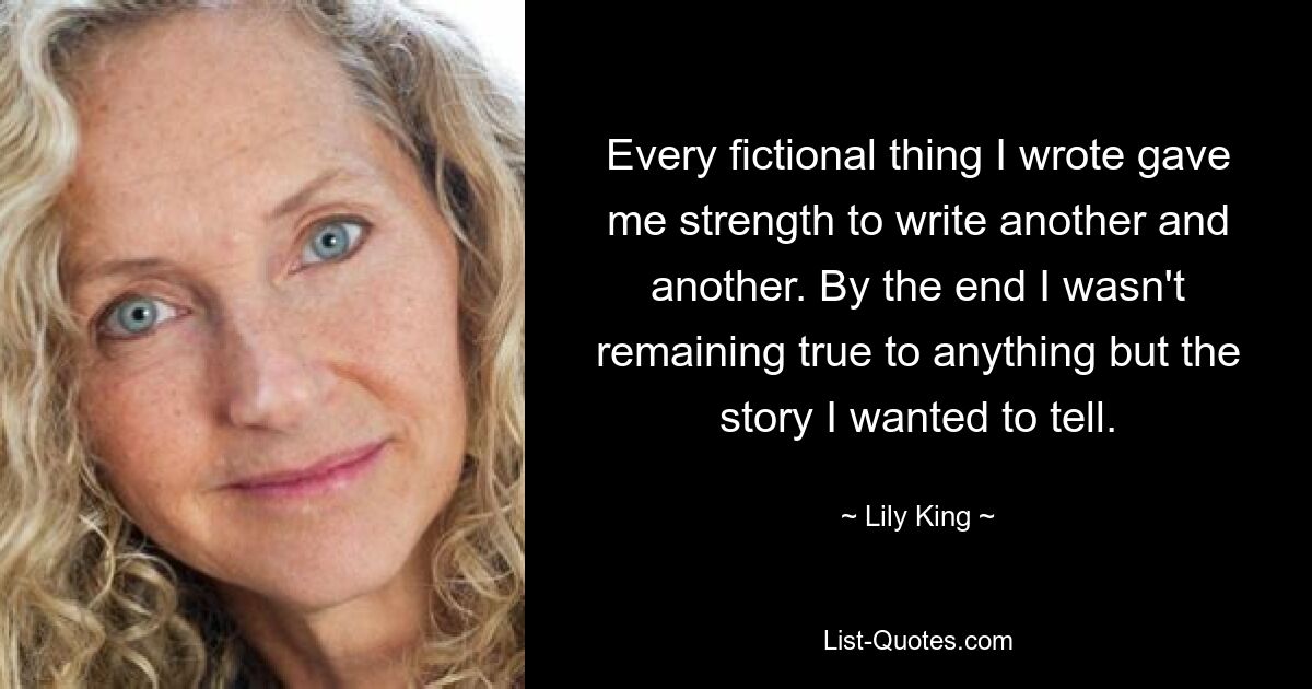 Every fictional thing I wrote gave me strength to write another and another. By the end I wasn't remaining true to anything but the story I wanted to tell. — © Lily King