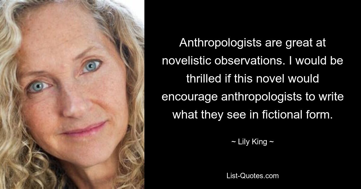 Anthropologists are great at novelistic observations. I would be thrilled if this novel would encourage anthropologists to write what they see in fictional form. — © Lily King