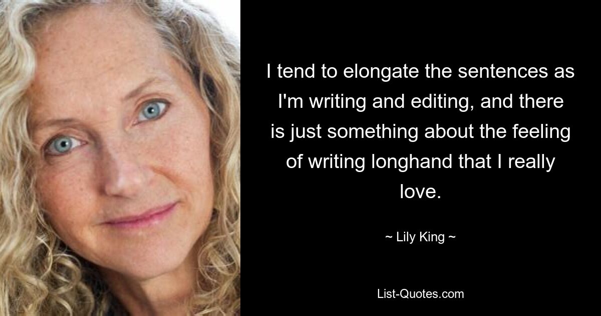 I tend to elongate the sentences as I'm writing and editing, and there is just something about the feeling of writing longhand that I really love. — © Lily King