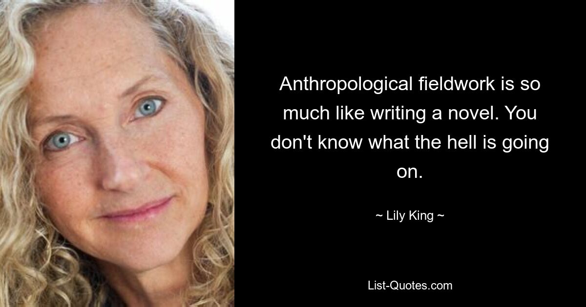 Anthropological fieldwork is so much like writing a novel. You don't know what the hell is going on. — © Lily King