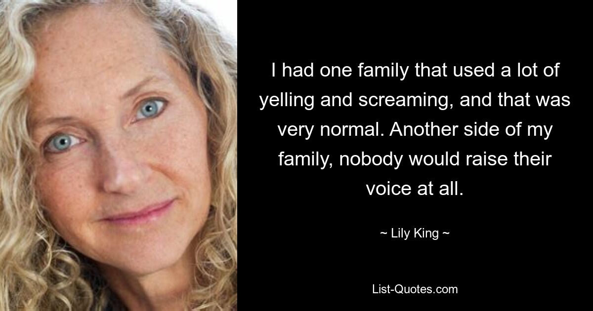 I had one family that used a lot of yelling and screaming, and that was very normal. Another side of my family, nobody would raise their voice at all. — © Lily King