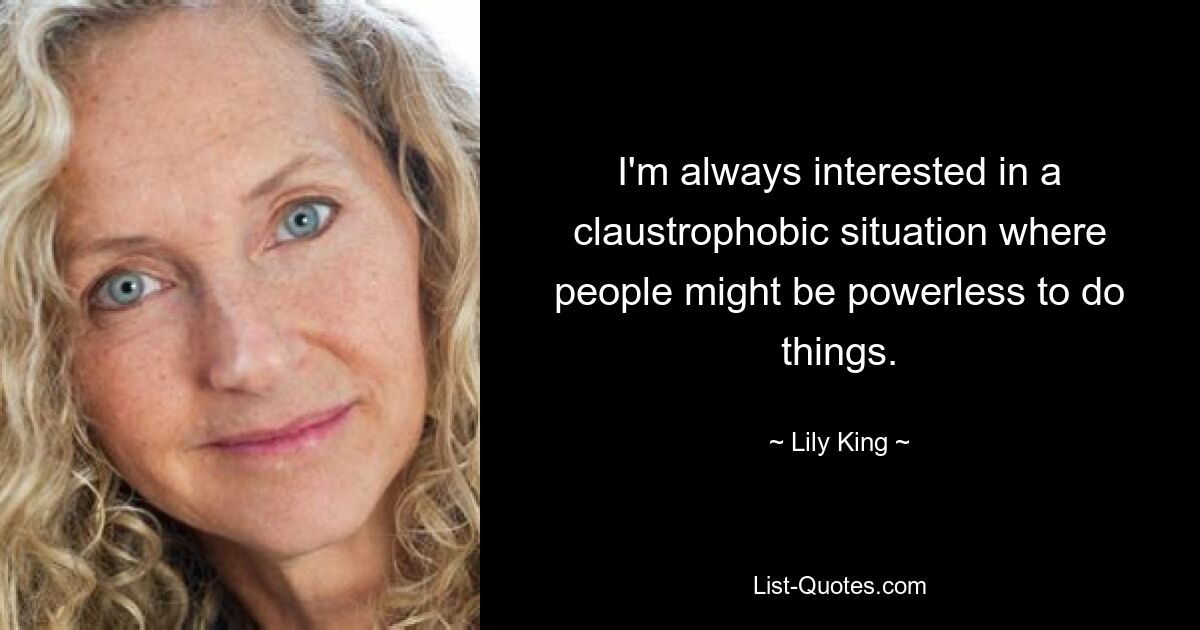 I'm always interested in a claustrophobic situation where people might be powerless to do things. — © Lily King