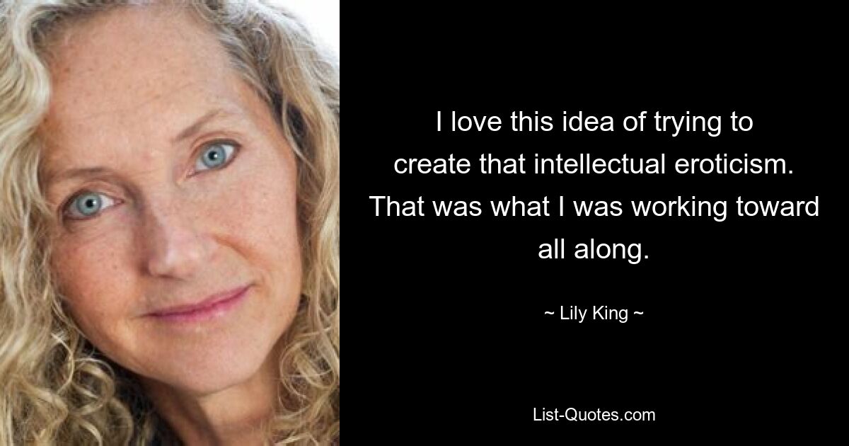 I love this idea of trying to create that intellectual eroticism. That was what I was working toward all along. — © Lily King