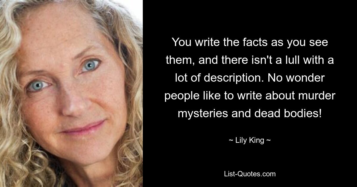 You write the facts as you see them, and there isn't a lull with a lot of description. No wonder people like to write about murder mysteries and dead bodies! — © Lily King