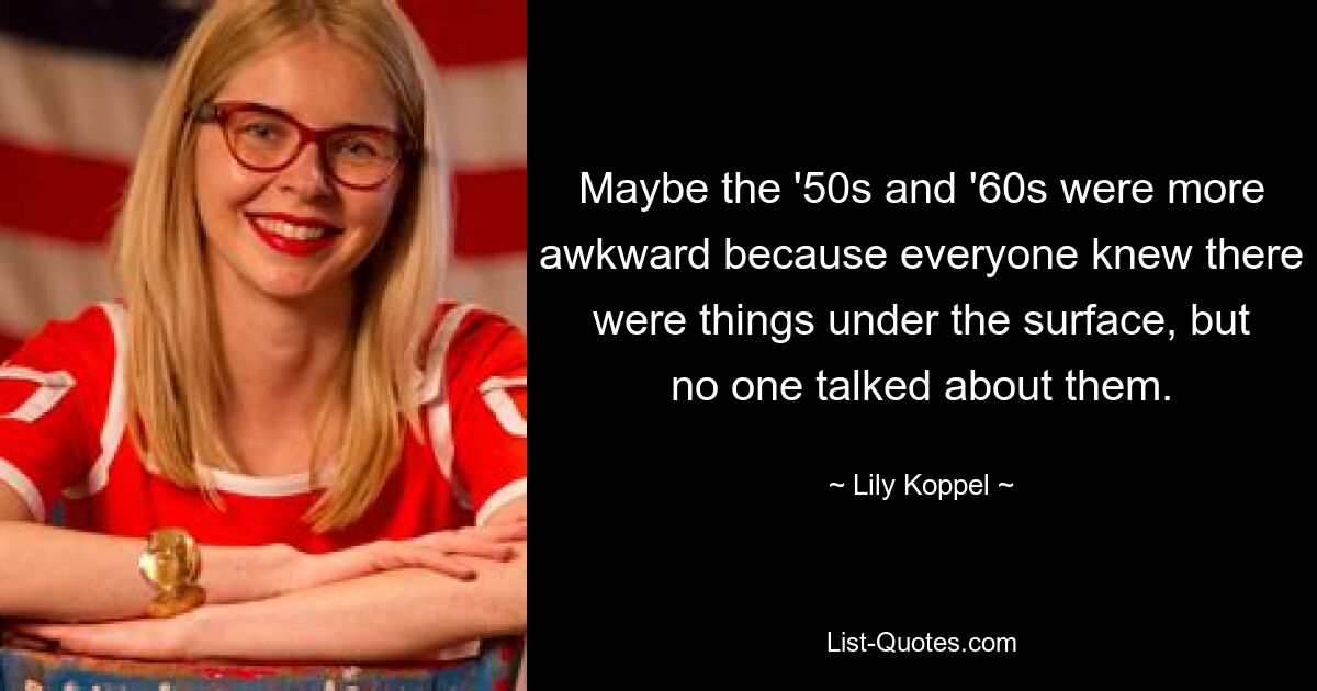 Maybe the '50s and '60s were more awkward because everyone knew there were things under the surface, but no one talked about them. — © Lily Koppel