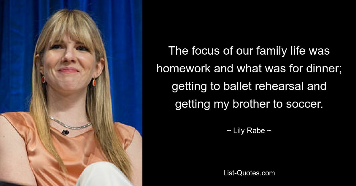 The focus of our family life was homework and what was for dinner; getting to ballet rehearsal and getting my brother to soccer. — © Lily Rabe