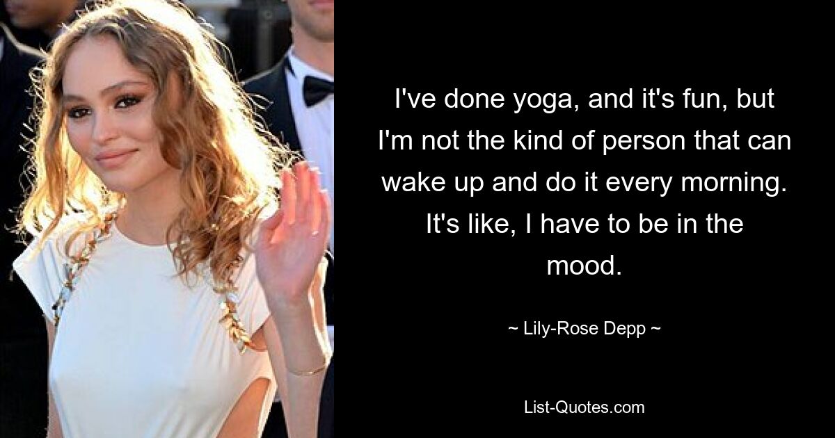 I've done yoga, and it's fun, but I'm not the kind of person that can wake up and do it every morning. It's like, I have to be in the mood. — © Lily-Rose Depp