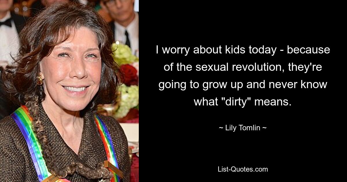 I worry about kids today - because of the sexual revolution, they're going to grow up and never know what "dirty" means. — © Lily Tomlin