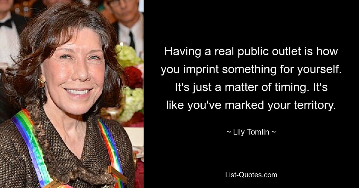 Having a real public outlet is how you imprint something for yourself. It's just a matter of timing. It's like you've marked your territory. — © Lily Tomlin