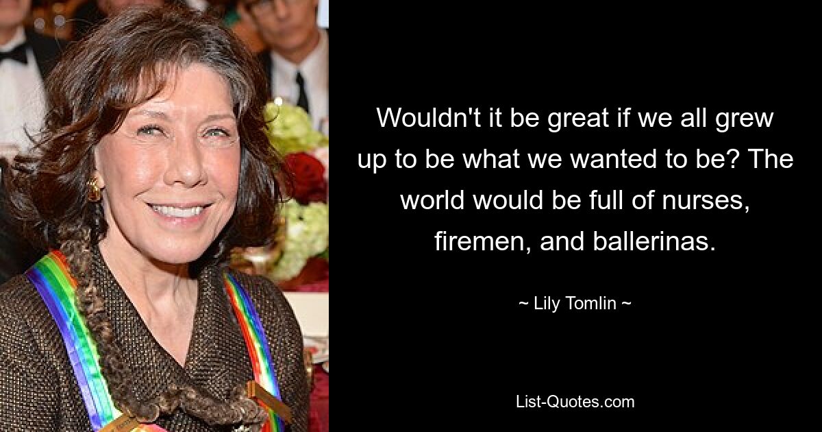 Wouldn't it be great if we all grew up to be what we wanted to be? The world would be full of nurses, firemen, and ballerinas. — © Lily Tomlin