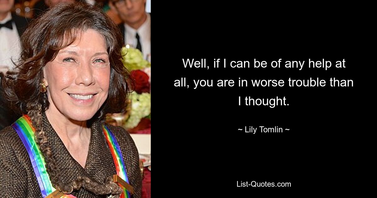 Well, if I can be of any help at all, you are in worse trouble than I thought. — © Lily Tomlin