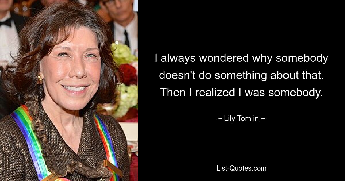 I always wondered why somebody doesn't do something about that. Then I realized I was somebody. — © Lily Tomlin