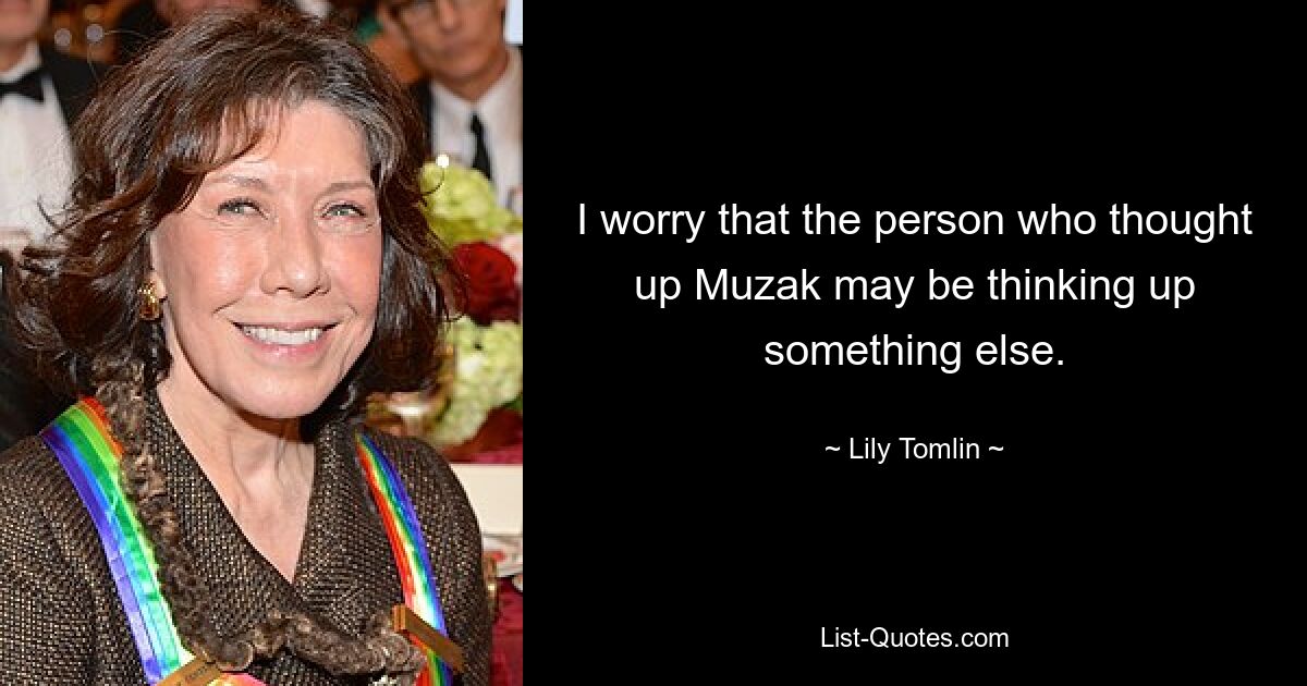 I worry that the person who thought up Muzak may be thinking up something else. — © Lily Tomlin