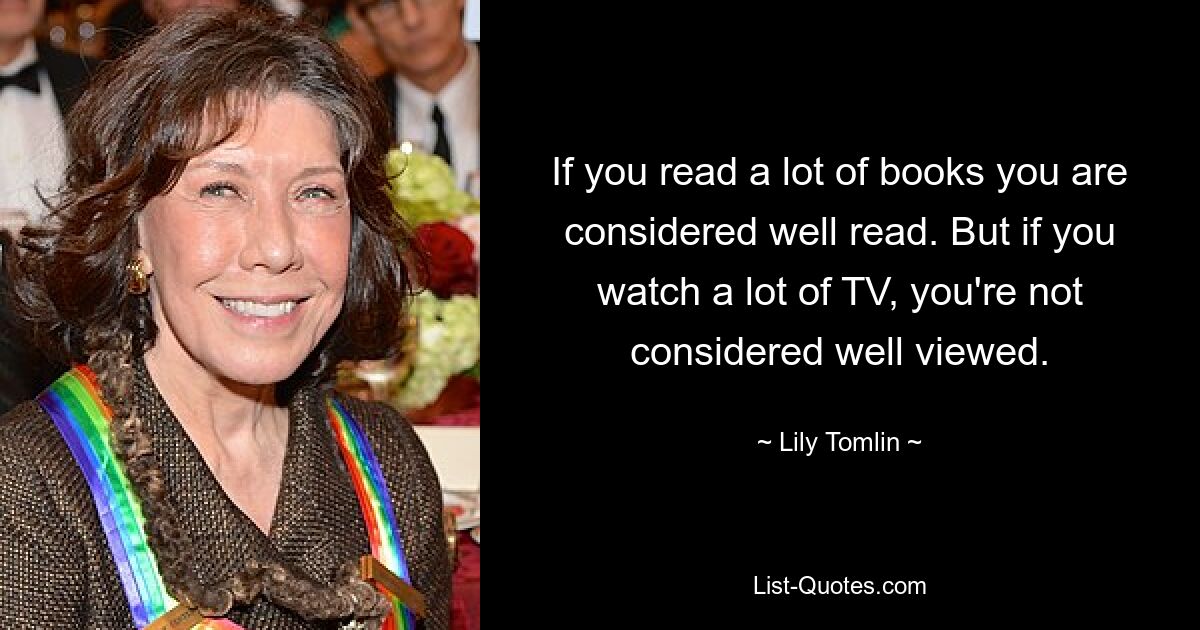 If you read a lot of books you are considered well read. But if you watch a lot of TV, you're not considered well viewed. — © Lily Tomlin