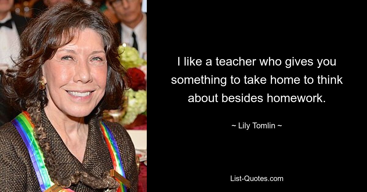 I like a teacher who gives you something to take home to think about besides homework. — © Lily Tomlin