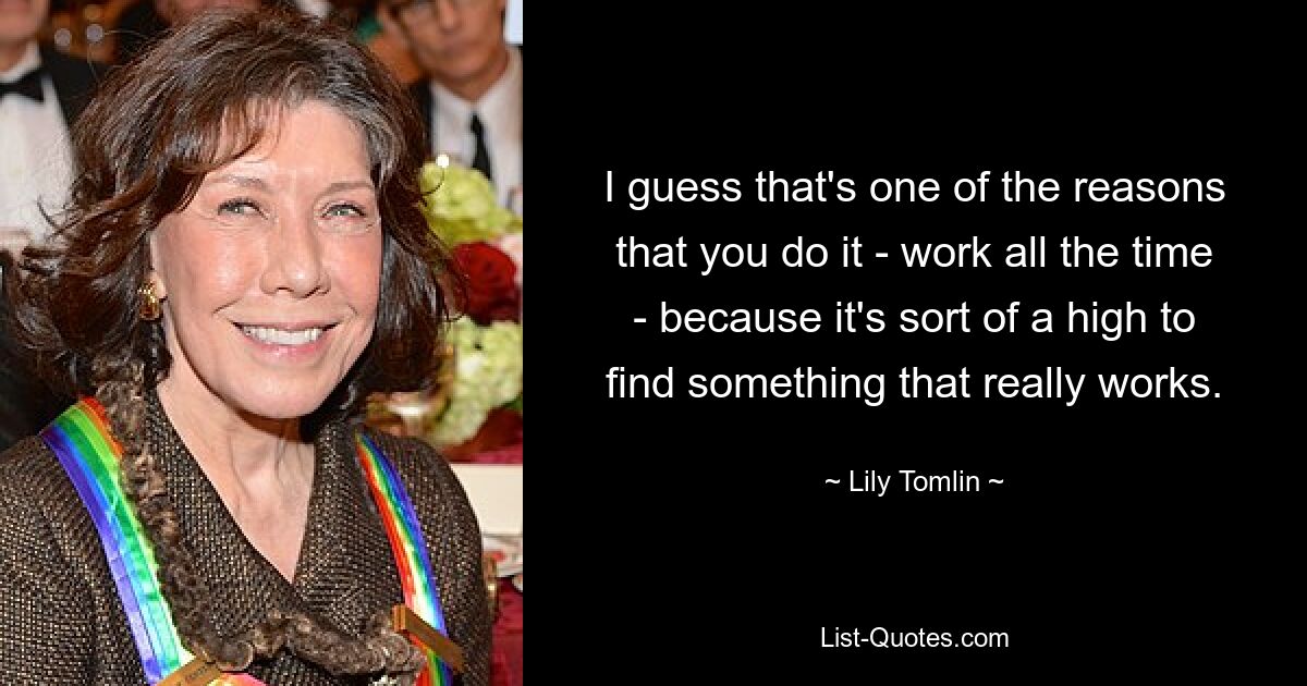 I guess that's one of the reasons that you do it - work all the time - because it's sort of a high to find something that really works. — © Lily Tomlin